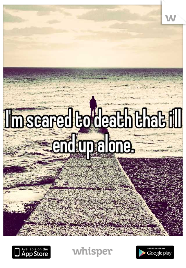 I'm scared to death that i'll end up alone.