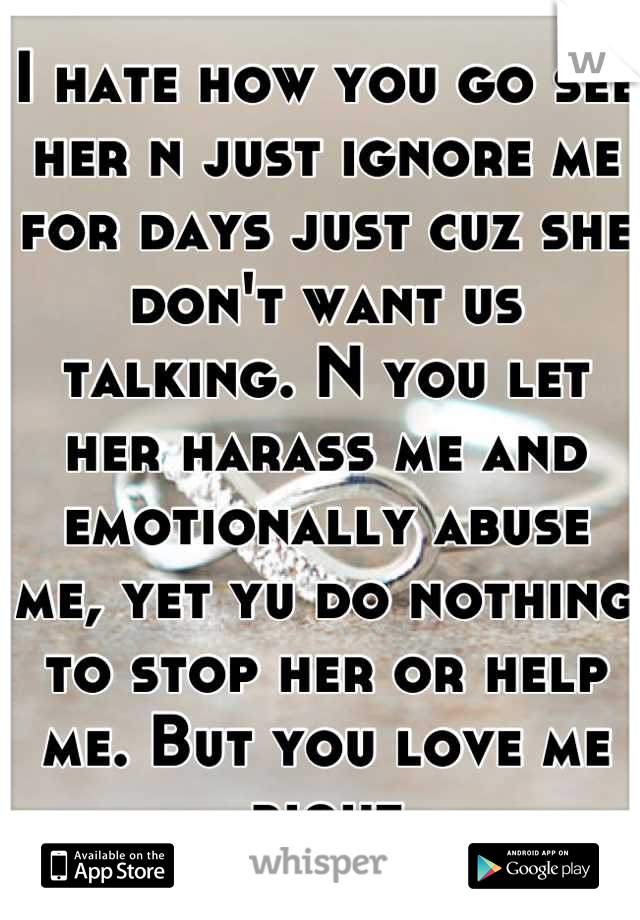 I hate how you go see her n just ignore me for days just cuz she don't want us talking. N you let her harass me and emotionally abuse me, yet yu do nothing to stop her or help me. But you love me right