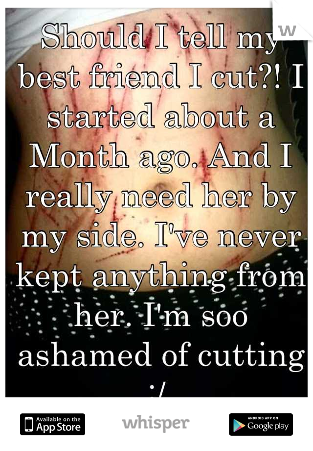 Should I tell my best friend I cut?! I started about a Month ago. And I really need her by my side. I've never kept anything from her. I'm soo ashamed of cutting :/ 