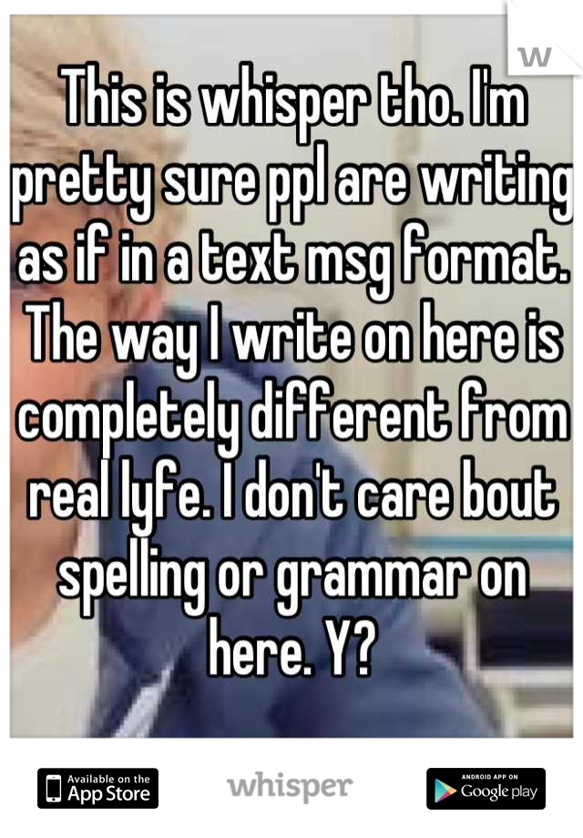 This is whisper tho. I'm pretty sure ppl are writing as if in a text msg format. The way I write on here is completely different from real lyfe. I don't care bout spelling or grammar on here. Y?
 