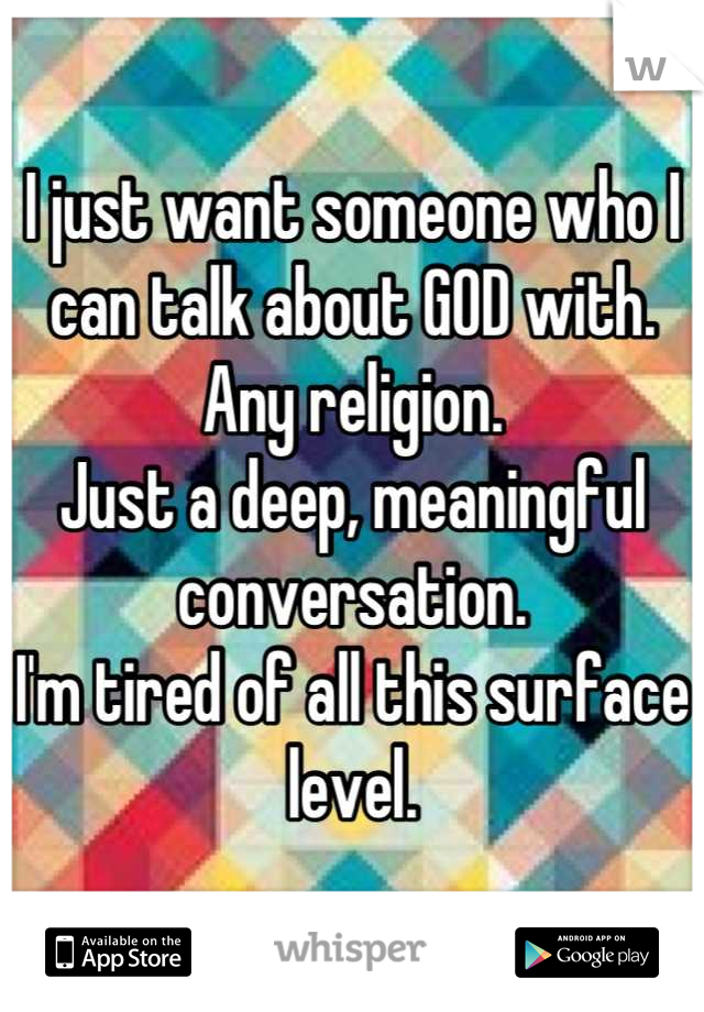 I just want someone who I can talk about GOD with. 
Any religion.
Just a deep, meaningful conversation. 
I'm tired of all this surface level.