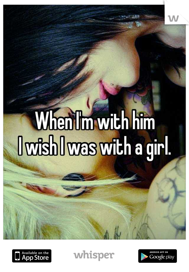 When I'm with him
I wish I was with a girl.