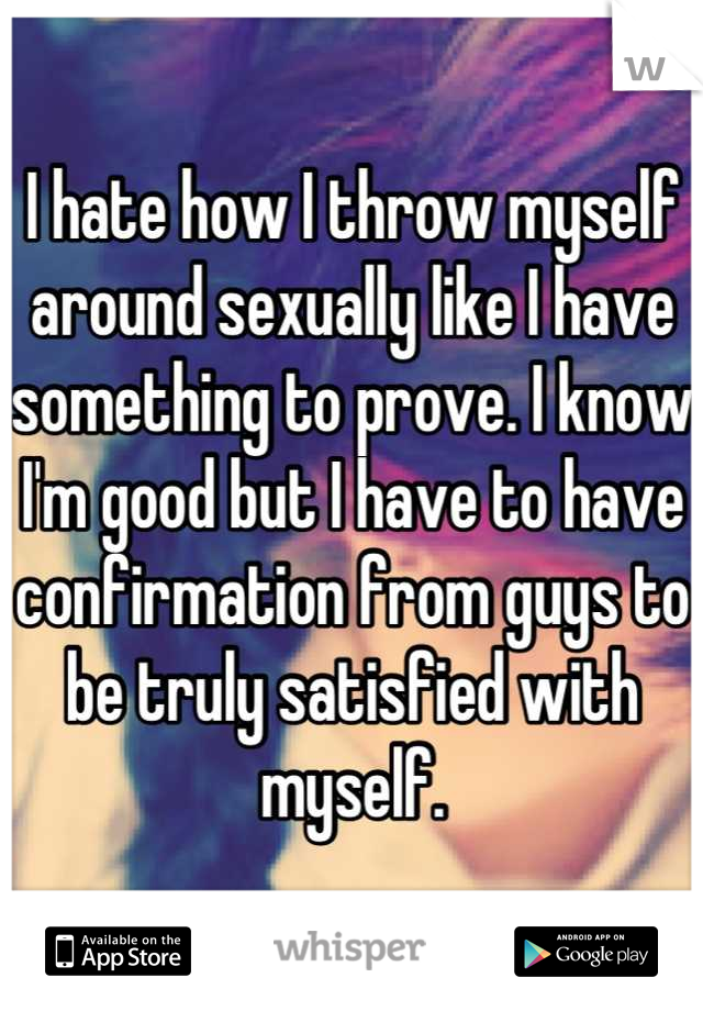 I hate how I throw myself around sexually like I have something to prove. I know I'm good but I have to have confirmation from guys to be truly satisfied with myself.
