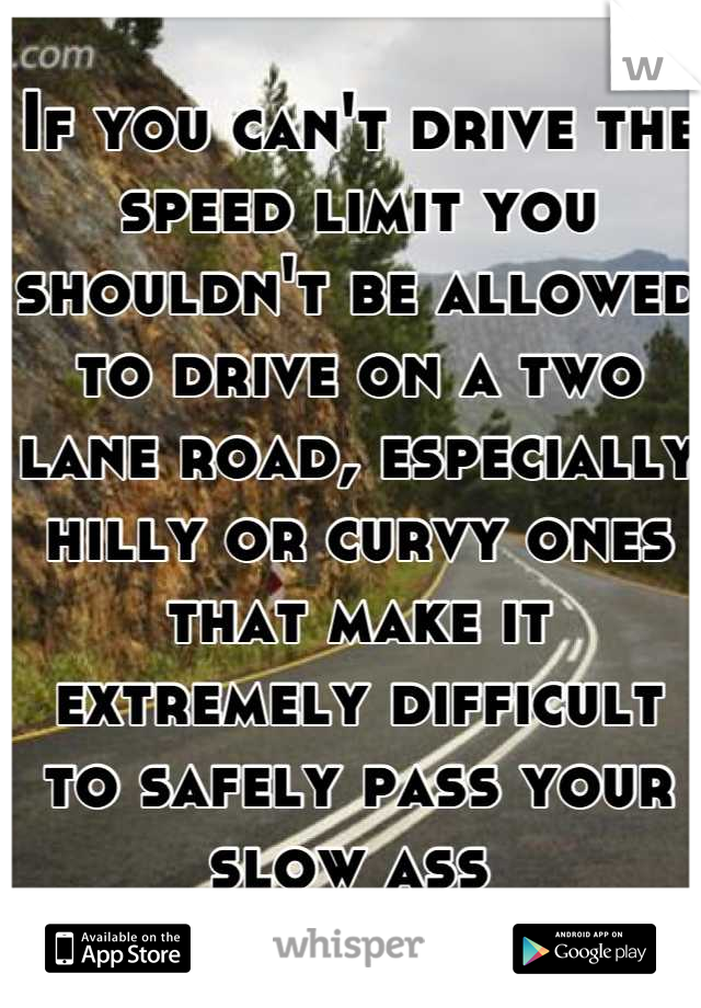 If you can't drive the speed limit you shouldn't be allowed to drive on a two lane road, especially hilly or curvy ones that make it extremely difficult to safely pass your slow ass 