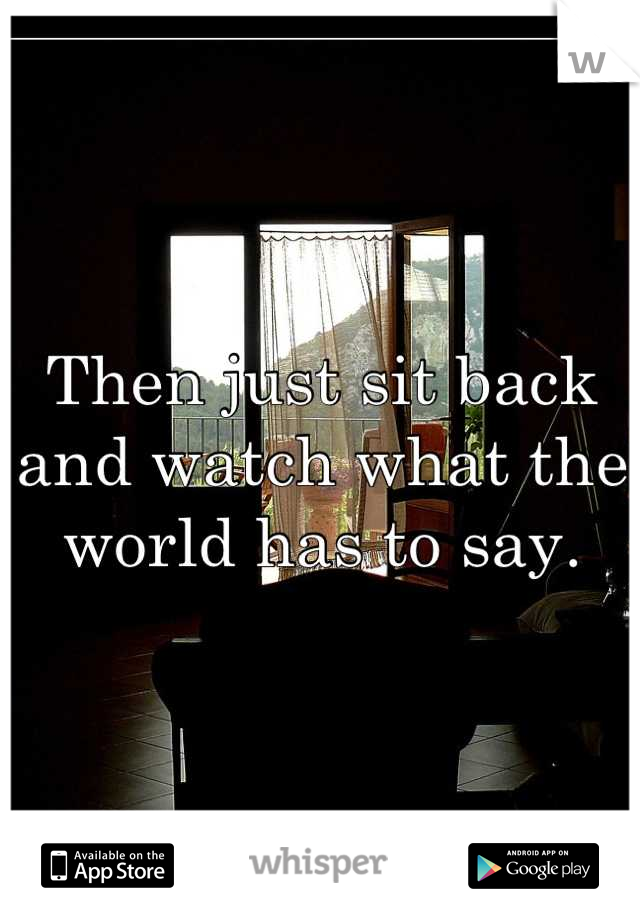 Then just sit back and watch what the world has to say.