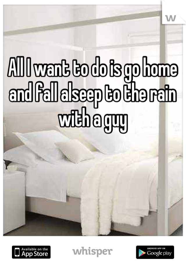 All I want to do is go home and fall alseep to the rain with a guy
