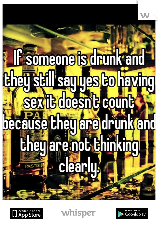 If someone is drunk and they still say yes to having sex it doesn't count because they are drunk and they are not thinking clearly.