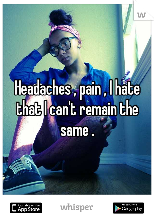 Headaches , pain , I hate that I can't remain the same .