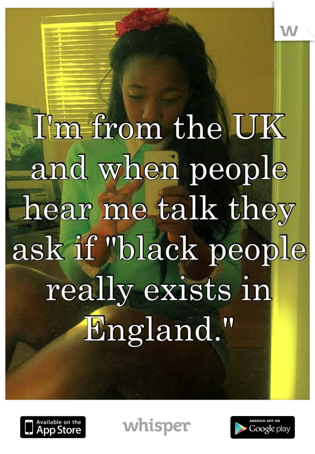 I'm from the UK and when people hear me talk they ask if "black people really exists in England."
