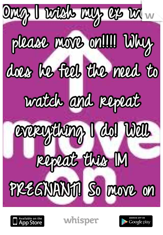 Omg I wish my ex would please move on!!!! Why does he feel the need to watch and repeat everything I do! Well repeat this IM PREGNANT! So move on now we aren't getting back together!
