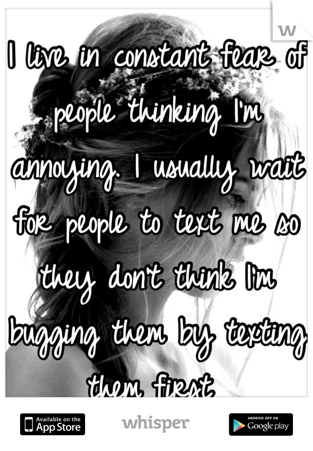I live in constant fear of people thinking I'm annoying. I usually wait for people to text me so they don't think I'm bugging them by texting them first 