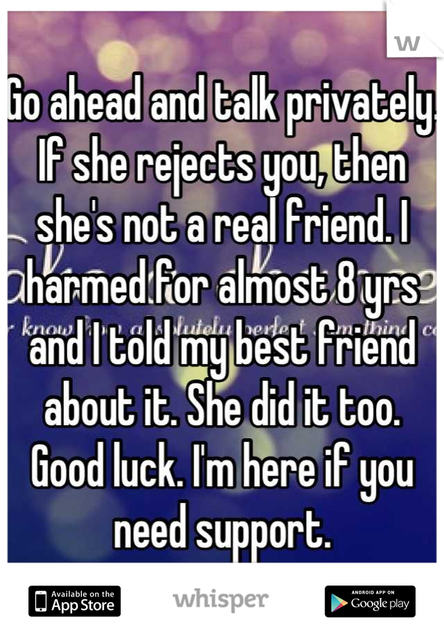 Go ahead and talk privately. If she rejects you, then she's not a real friend. I harmed for almost 8 yrs and I told my best friend about it. She did it too. Good luck. I'm here if you need support.