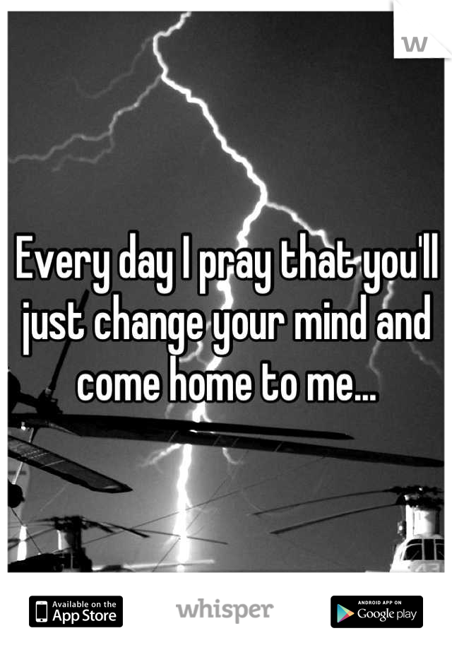 Every day I pray that you'll just change your mind and come home to me...