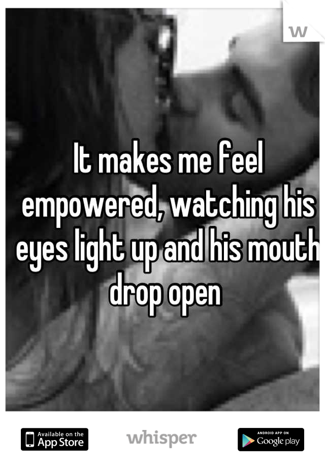 It makes me feel empowered, watching his eyes light up and his mouth drop open 