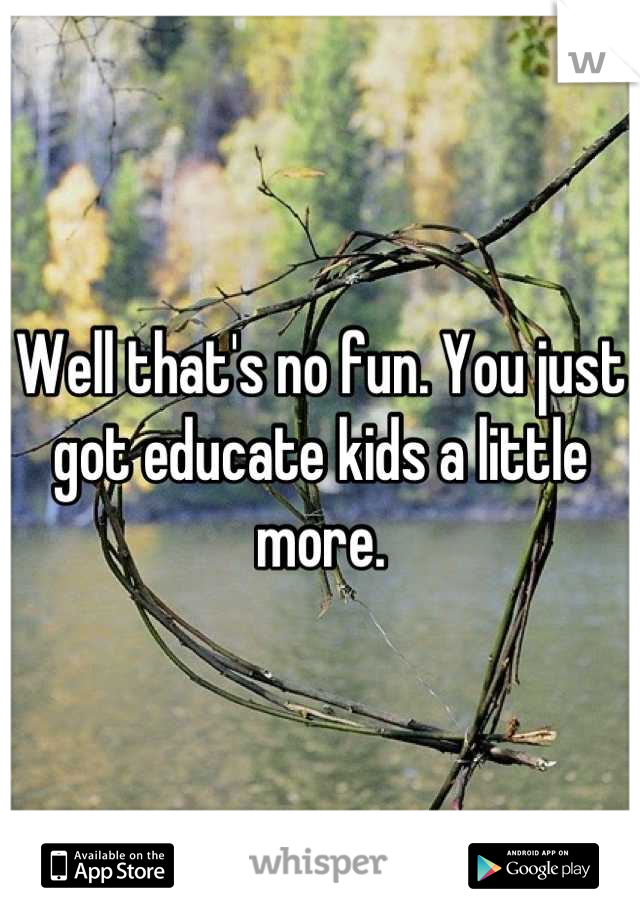 Well that's no fun. You just got educate kids a little more.