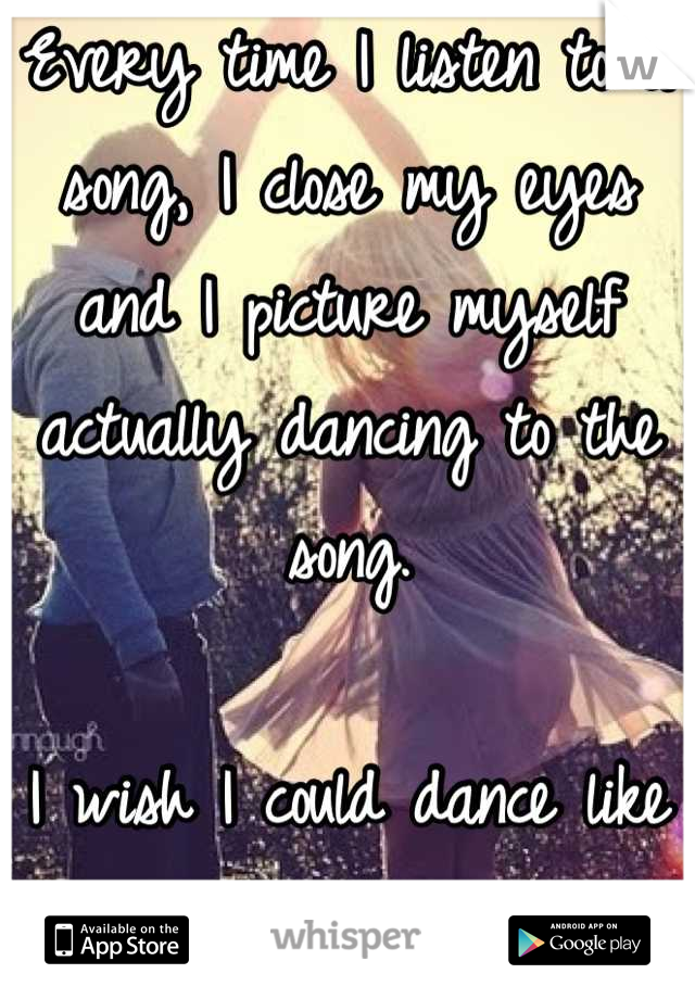 Every time I listen to a song, I close my eyes and I picture myself actually dancing to the song.

I wish I could dance like that on real life.