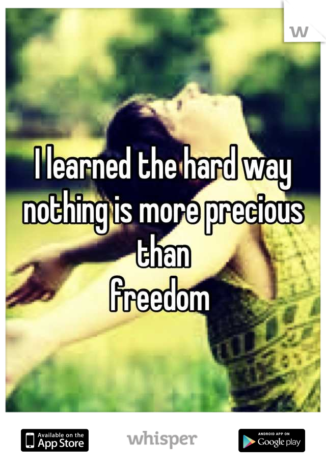 I learned the hard way 
nothing is more precious than
freedom 