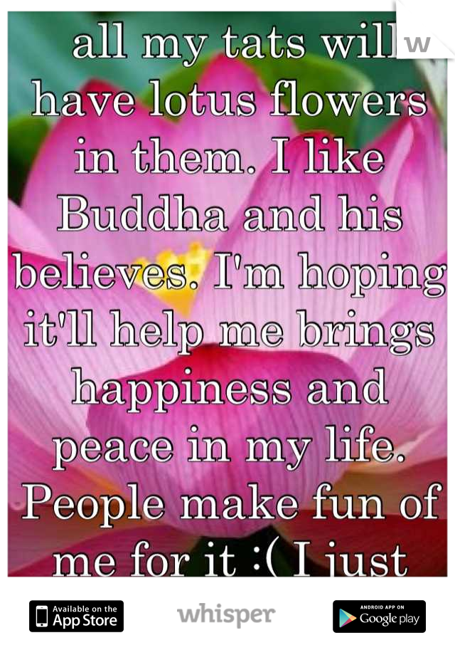  all my tats will have lotus flowers in them. I like Buddha and his believes. I'm hoping it'll help me brings happiness and peace in my life. People make fun of me for it :( I just want to be at peace.
