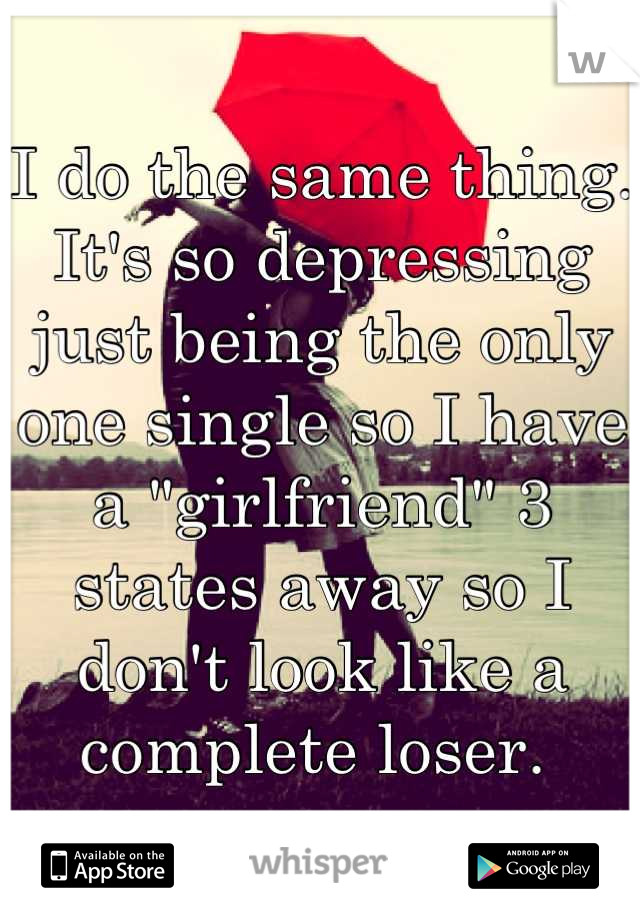 I do the same thing. It's so depressing just being the only one single so I have a "girlfriend" 3 states away so I don't look like a complete loser. 