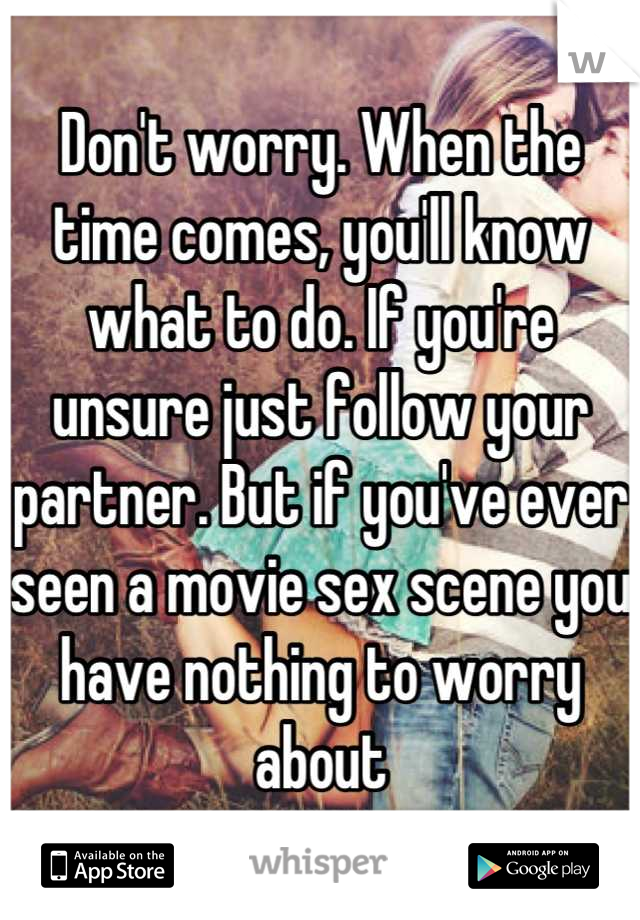 Don't worry. When the time comes, you'll know what to do. If you're unsure just follow your partner. But if you've ever seen a movie sex scene you have nothing to worry about