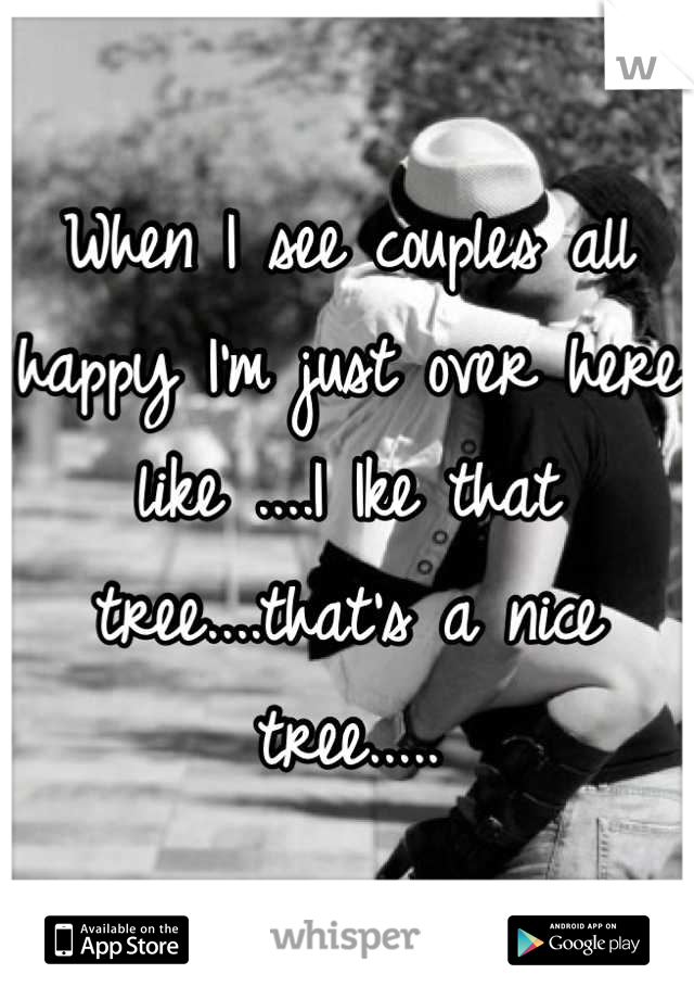 When I see couples all happy I'm just over here like ....I Ike that tree....that's a nice tree.....