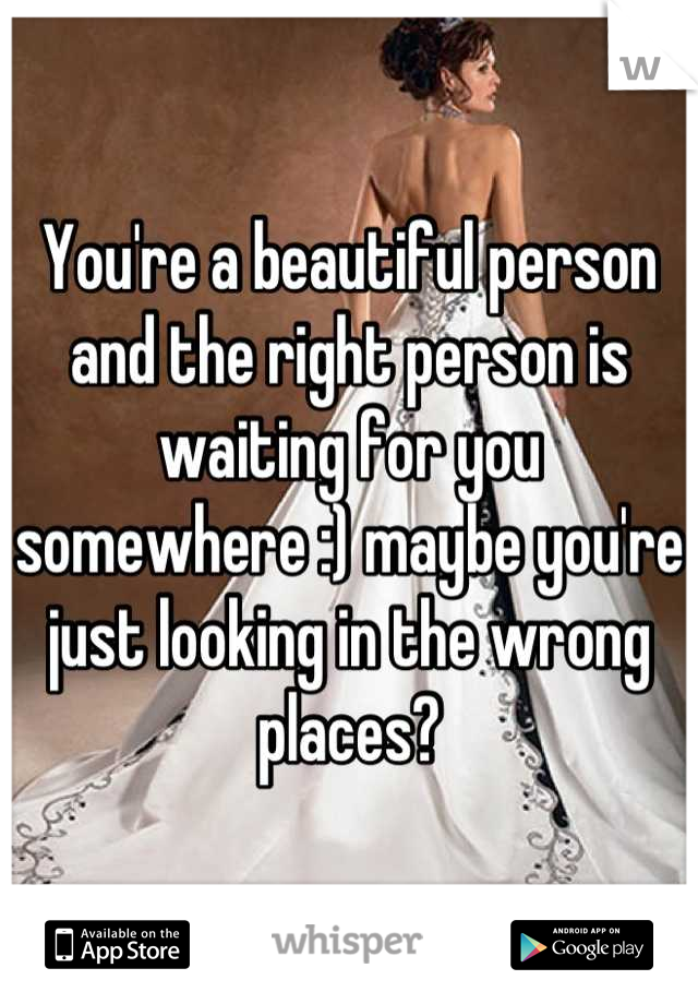 You're a beautiful person and the right person is waiting for you somewhere :) maybe you're just looking in the wrong places?