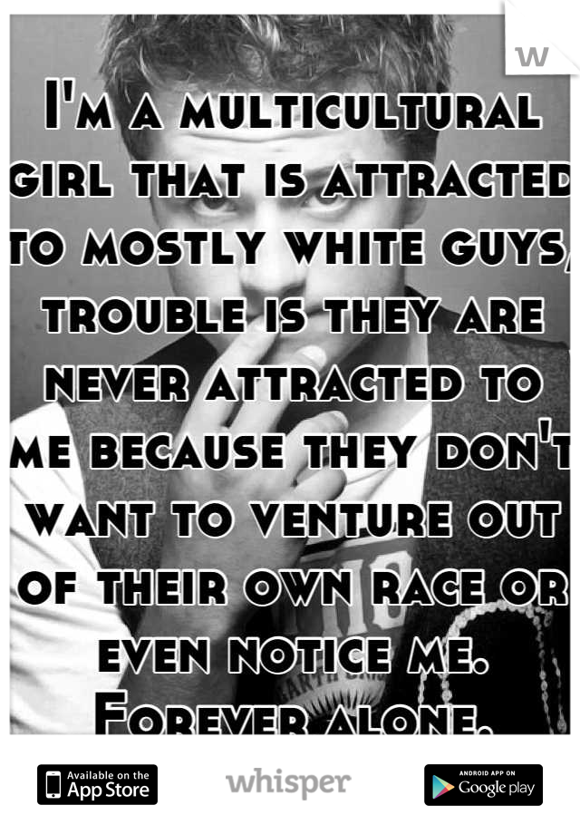 I'm a multicultural girl that is attracted to mostly white guys, trouble is they are never attracted to me because they don't want to venture out of their own race or even notice me. Forever alone.