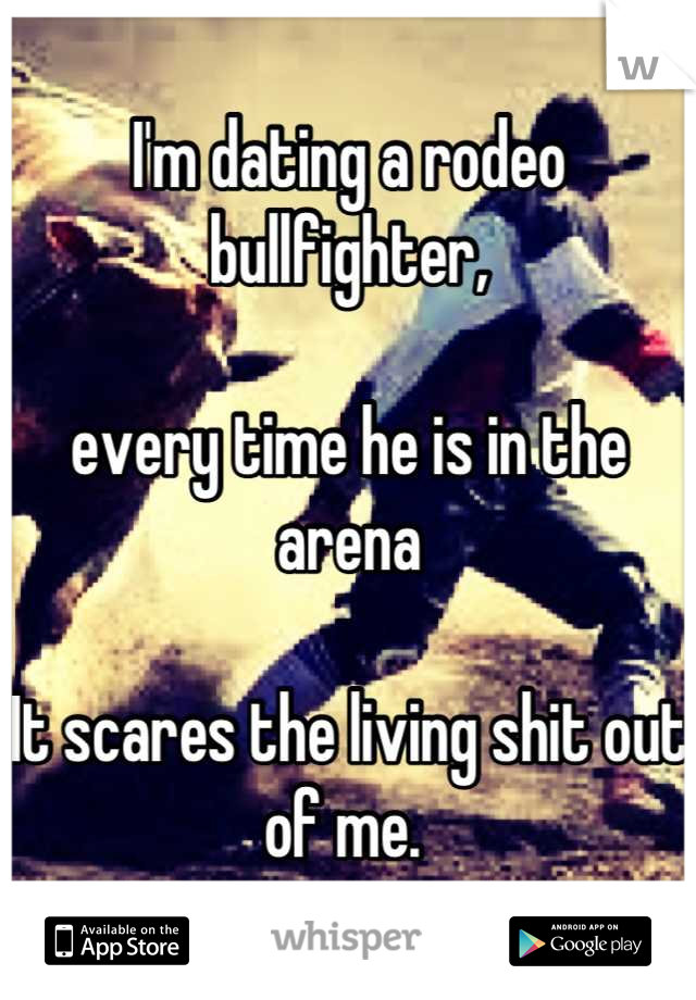 I'm dating a rodeo bullfighter, 

every time he is in the arena 

It scares the living shit out of me. 