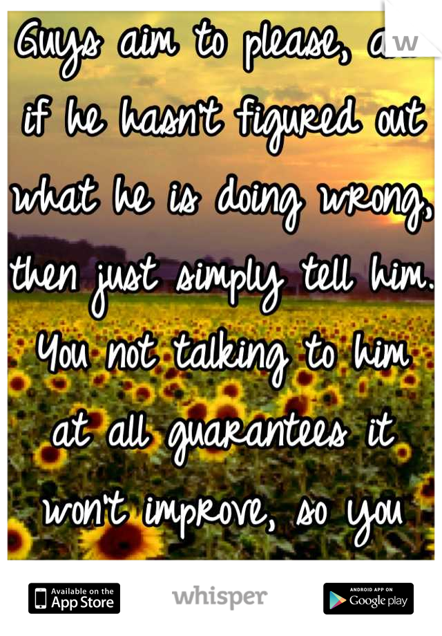 Guys aim to please, and if he hasn't figured out what he is doing wrong, then just simply tell him. 
You not talking to him at all guarantees it won't improve, so you might as well try.