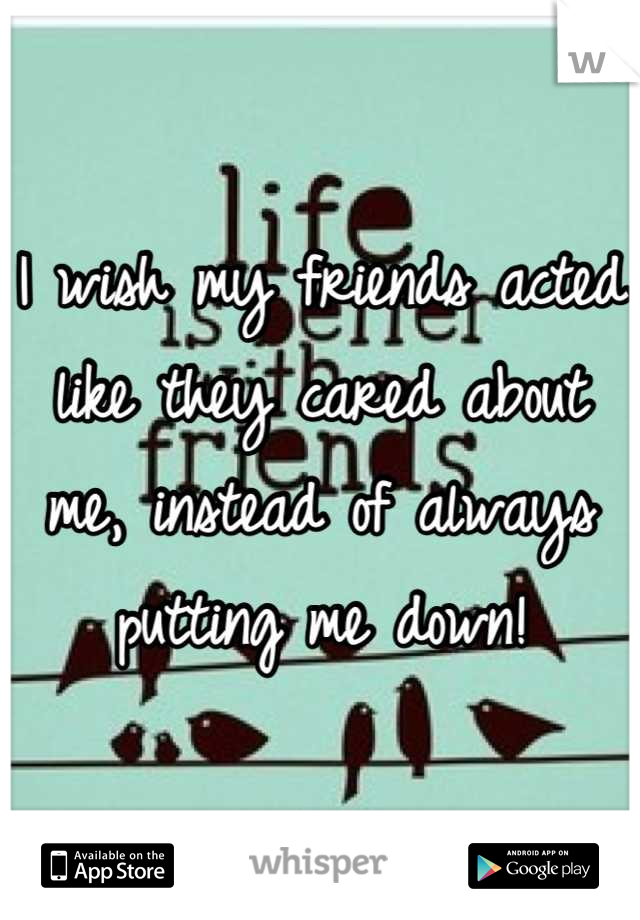 I wish my friends acted like they cared about me, instead of always putting me down!