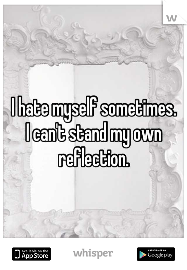 I hate myself sometimes. 
I can't stand my own reflection.