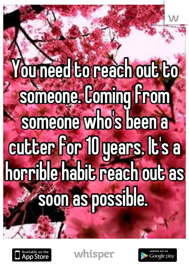 You need to reach out to someone. Coming from someone who's been a cutter for 10 years. It's a horrible habit reach out as soon as possible. 