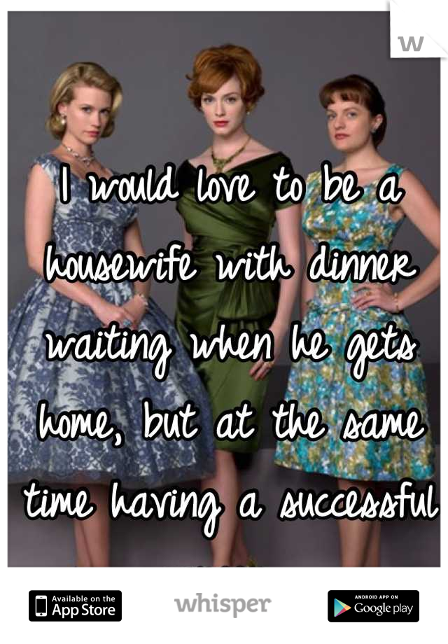 I would love to be a housewife with dinner waiting when he gets home, but at the same time having a successful career. 