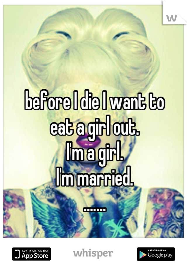 before I die I want to 
eat a girl out. 
I'm a girl.
I'm married.
.......