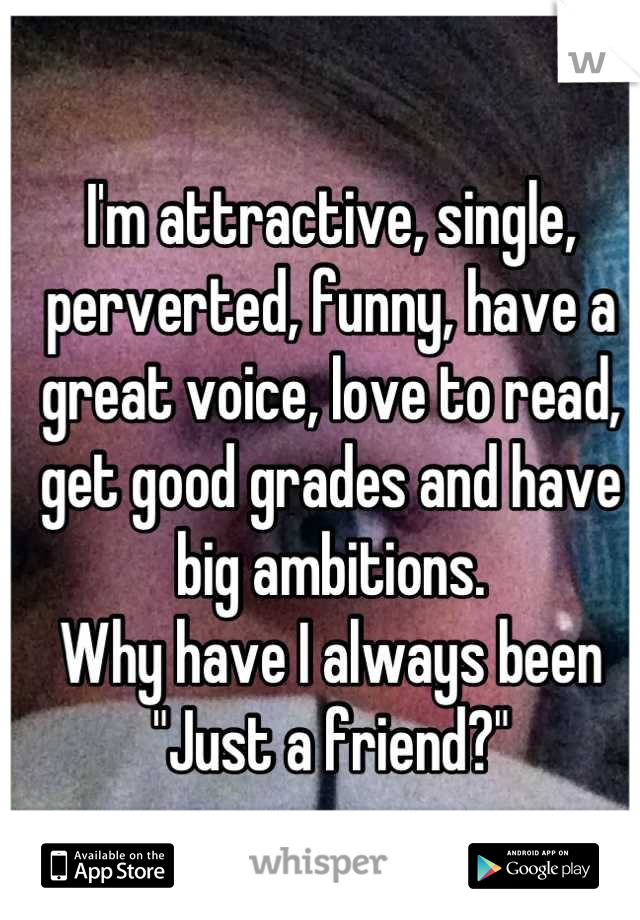 I'm attractive, single, perverted, funny, have a great voice, love to read, get good grades and have big ambitions.
Why have I always been "Just a friend?"