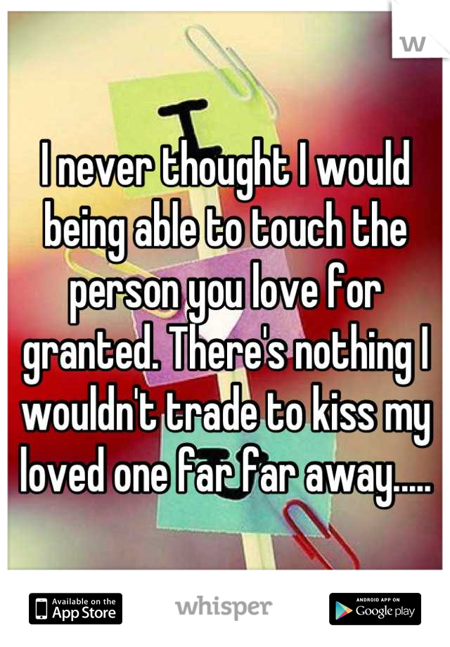 I never thought I would being able to touch the person you love for granted. There's nothing I wouldn't trade to kiss my loved one far far away.....