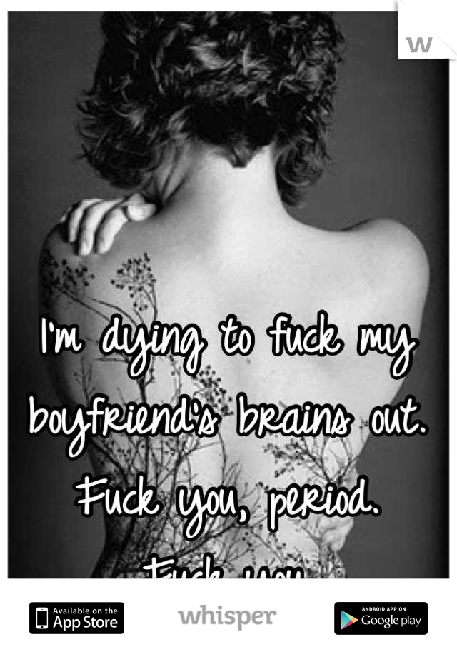 I'm dying to fuck my boyfriend's brains out. 
Fuck you, period. 
Fuck you.