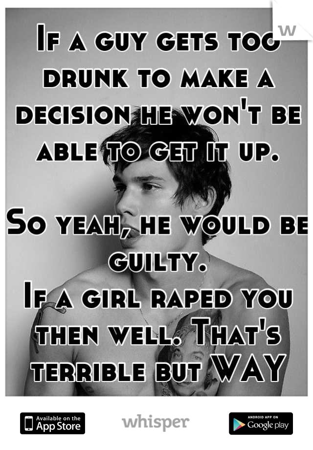 If a guy gets too drunk to make a decision he won't be able to get it up. 

So yeah, he would be guilty. 
If a girl raped you then well. That's terrible but WAY harder to prove. 