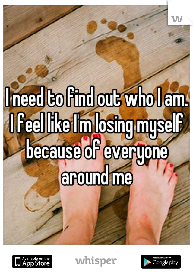 I need to find out who I am. I feel like I'm losing myself because of everyone around me