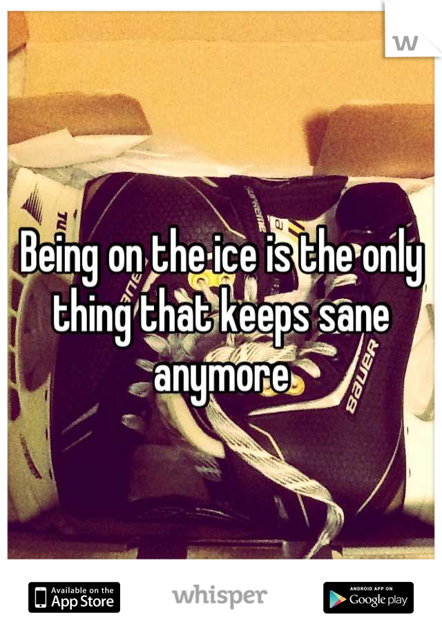 Being on the ice is the only thing that keeps sane anymore