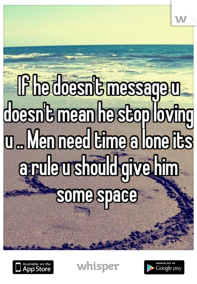 If he doesn't message u doesn't mean he stop loving u .. Men need time a lone its a rule u should give him some space 