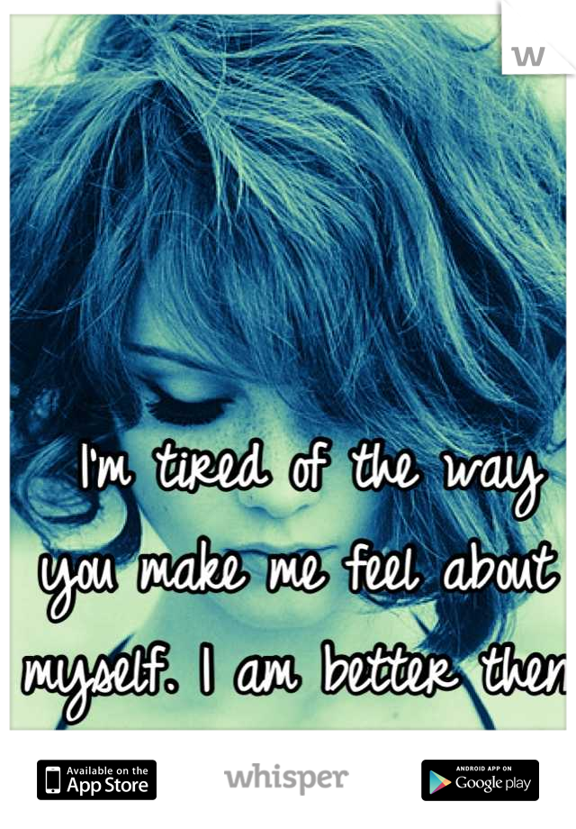  I'm tired of the way you make me feel about myself. I am better then that.