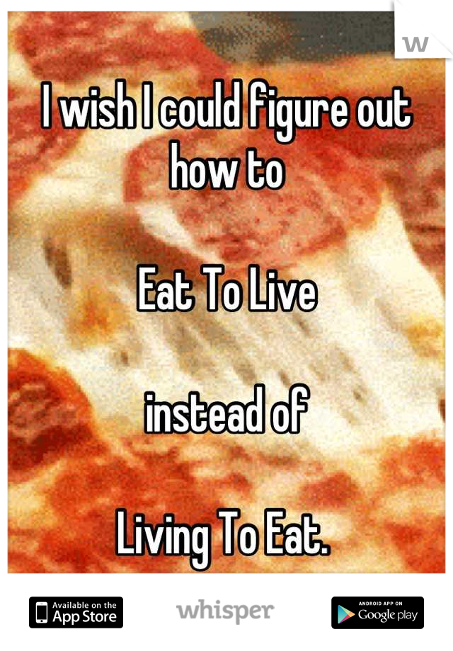 I wish I could figure out how to

Eat To Live

instead of 

Living To Eat. 