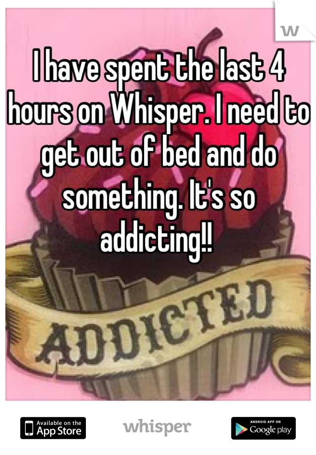 I have spent the last 4 hours on Whisper. I need to get out of bed and do something. It's so addicting!! 