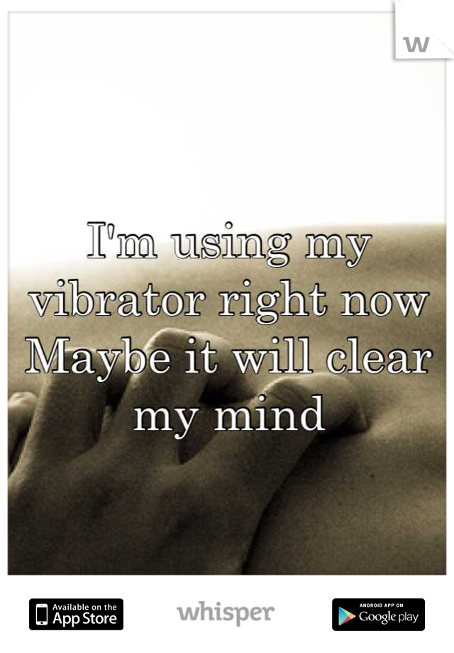 I'm using my vibrator right now 
Maybe it will clear my mind