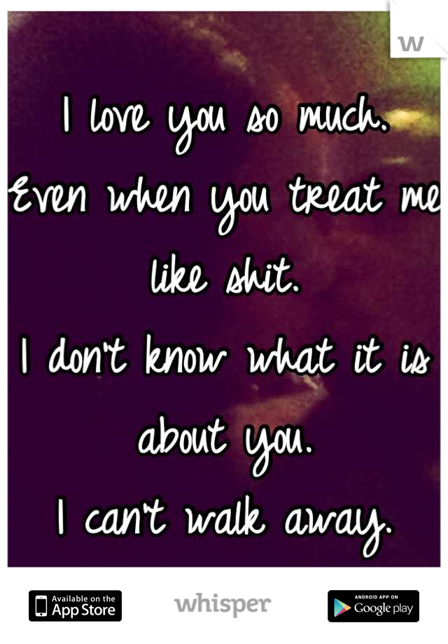I love you so much. 
Even when you treat me like shit. 
I don't know what it is about you. 
I can't walk away.