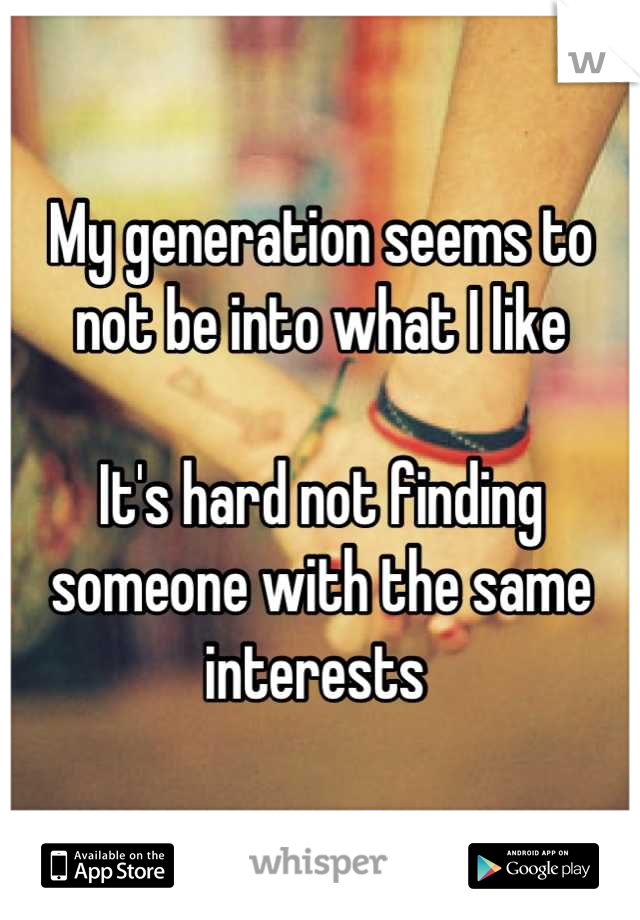 My generation seems to not be into what I like

It's hard not finding someone with the same interests 
