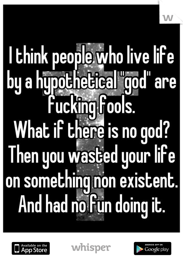 I think people who live life by a hypothetical "god" are fucking fools.
What if there is no god? Then you wasted your life on something non existent.
And had no fun doing it.