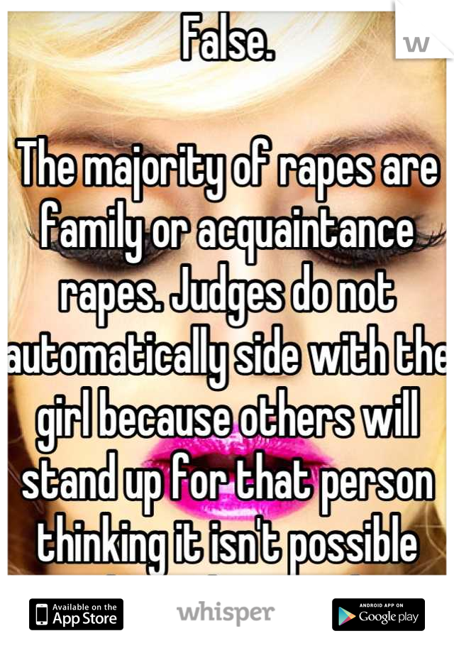 False. 

The majority of rapes are family or acquaintance rapes. Judges do not automatically side with the girl because others will stand up for that person thinking it isn't possible that it happened.