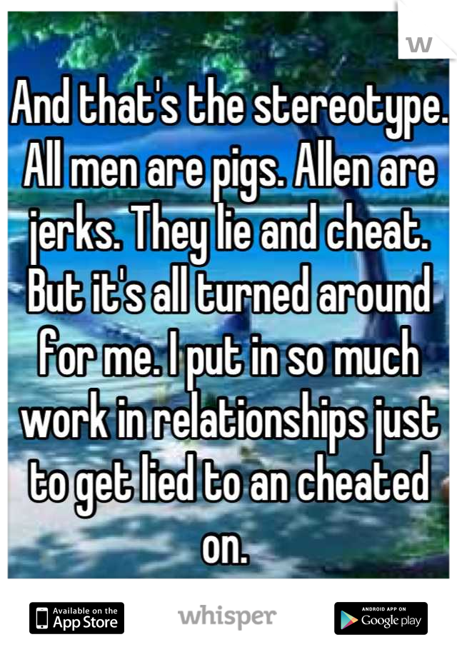 And that's the stereotype. All men are pigs. Allen are jerks. They lie and cheat. But it's all turned around for me. I put in so much work in relationships just to get lied to an cheated on. 